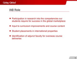 IAB Role Participation in research into the competencies our students require for success in the global marketplace Input to curriculum improvements and course content Student placements in international properties Identification of adjunct faculty for overseas course deliveries 
