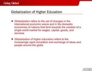 Globalization of Higher Education Globalization  refers to the set of changes in the international economic arena and in the domestic economies of nations that tend towards the creation of a single world market for wages, capital, goods, and services Globalization of higher education  refers to the increasingly rapid circulation and exchange of ideas and people around the globe  