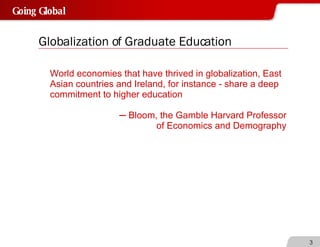Globalization of Graduate Education World economies that have thrived in globalization, East Asian countries and Ireland, for instance - share a deep commitment to higher education ─  Bloom, the Gamble Harvard Professor of Economics and Demography 