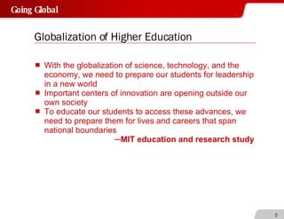 Globalization of Higher Education With the globalization of science, technology, and the economy, we need to prepare our students for leadership in a new world Important centers of innovation are opening outside our own society To educate our students to access these advances, we need to prepare them for lives and careers that span national boundaries ─ MIT education and research study 
