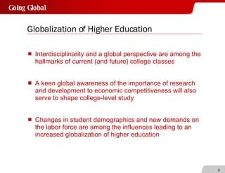 Globalization of Higher Education Interdisciplinarity and a global perspective are among the hallmarks of current (and future) college classes A keen global awareness of the importance of research and development to economic competitiveness will also serve to shape college-level study Changes in student demographics and new demands on the labor force are among the influences leading to an increased globalization of higher education 