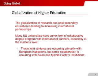 Globalization of Higher Education The globalization of research and post-secondary education is leading to increasing international partnerships Many US universities have some form of collaborative degree program with international partners, especially at the master’s level These joint ventures are occurring primarily with  European institutions, but some collaboration is  occurring with Asian and Middle Eastern institutions 