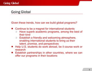Going Global Given these trends, how can we build global programs?  Continue to be a magnet for international students  Have superb academic programs, among the best of their kind Establish a friendly and welcoming atmosphere, enabling international students to bring us their talent, promise, and perspectives Help U.S. students do work abroad, be it course work or research  Establish partnerships in other countries, where we can offer our programs in their locations 