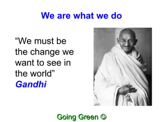 We are what we do “ We must be the change we want to see in the world”  Gandhi 