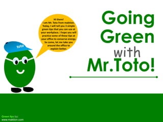 Going Hi there!  I am Mr. Toto from maktion. Today, I will tell you 3 simple green tips that you can use at your workplace. I hope you will practice some of these tips at your office to conserve energy. So come, let me take you  around the office to  explain better. Green with toto Mr.Toto! Green tips by: www.maktion.com 
