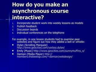 How do you make an asynchronous course interactive? Incorporate student work into weekly lessons as models Publish feedback Discussion boards Individual conferences on the telephone For example, in one lesson students had to examine peer websites and figure out how they added a bell or whistle: Dylan (Scrolling Marquee)  http://www.geocities.com/yockey.dylan/ Emily (Music)  http://www.geocities.com/sunnymuffins_x/ Damian (Media Player)  http:// members.thebestisp.com/~damian/webdesign /   