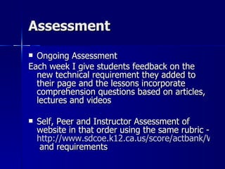 Assessment Ongoing Assessment Each week I give students feedback on the new technical requirement they added to their page and the lessons incorporate comprehension questions based on articles, lectures and videos Self, Peer and Instructor Assessment of website in that order using the same rubric -  http://www.sdcoe.k12.ca.us/score/actbank/WebPageDesign.html  and requirements 