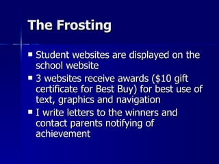 The Frosting Student websites are displayed on the school website 3 websites receive awards ($10 gift certificate for Best Buy) for best use of text, graphics and navigation I write letters to the winners and contact parents notifying of achievement 