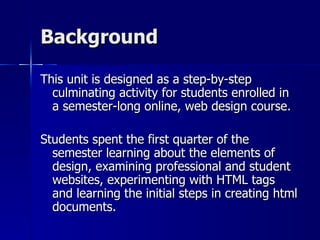 Background This unit is designed as a step-by-step culminating activity for students enrolled in a semester-long online, web design course.  Students spent the first quarter of the semester learning about the elements of design, examining professional and student websites, experimenting with HTML tags and learning the initial steps in creating html documents.  
