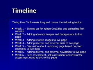 Timeline “ Going Live!” is 6 weeks long and covers the following topics: Week 1 – Signing up for Yahoo GeoCities and uploading first website Week 2 – Adding absolute images and backgrounds to live page Week 3 – Adding relative images to live page Week 4 – Adding internal and external links to live page Week 5 – Discussion about improving page based on peer examples to live page Week 6 – Adding internal and external navigation to live page Week 6 – Peer assessment, self assessment and instructor assessment using rubric to live page 