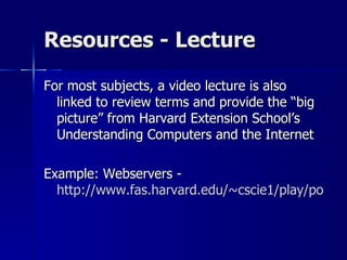 Resources - Lecture For most subjects, a video lecture is also linked to review terms and provide the “big picture” from Harvard Extension School’s Understanding Computers and the Internet Example: Webservers - http://www.fas.harvard.edu/~cscie1/play/podcasts/2006/votw/4/Web_Servers.flv 