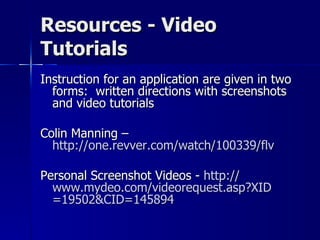 Resources - Video Tutorials Instruction for an application are given in two forms:  written directions with screenshots and video tutorials Colin Manning –  http://one.revver.com/watch/100339/flv   Personal Screenshot Videos -  http:// www.mydeo.com/videorequest.asp?XID =19502&CID=145894   