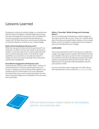 Lessons Learned

Developing an enterprise mobility strategy is a comprehensive      Define a “Straw Man” Mobile Strategy and Continually
task that requires thoughtful, methodical planning and input       Refine It
from teams throughout the corporation. SAP succeeded with          Focus on maintaining and developing a mobile strategy, but
this task, and along its journey learned several lessons in        don’t get stuck here. Be sure your “straw man” includes taking
mobile. SAP CIO Oliver Bussmann recommends the following           stock of and documenting all mobile initiatives in the company.
as important aspects to consider for your mobile strategy.         Deliver on the first handful of mobile projects, learn along the
                                                                   way, and continually refine your strategy.
Build a Partnership Between Business and IT
While this may sound clichéd and trite to experienced IT pro-      Learn More
fessionals, it is all the more true with mobile; as pervasive as
mobile is, we are all consumers of it. And we expect the enter-    The success achieved from SAP’s internal use of mobile tech-
prise to provide reasonably similar, if not identical, mobile      nology is only beginning to be realized. SAP believes that enter-
capabilities as we experience in our daily lives. Keep IT in       prise mobility is the key to success for both its employees and
charge, but ensure you have the backing of lines of business       its customers in the future. By offering comprehensive mobile
and executive management.                                          solutions including those referenced in this paper, SAP can
                                                                   help the best-run businesses make all employees, partners,
Drive Effective Engagement with Business Users                     and customers mobile.
Understand your business users’ mobile needs – whether it’s
documenting how an insurance adjuster goes about his or            For more information about mobile apps from SAP call your
                                                                                                                     ,
her job, or mapping a current business process against a new       SAP representative or visit us online at www.sap.com/mobile.
mobile process for a field inspector. You must understand
the needs of the various users involved and capture how and
where mobile technology can be embedded in the most seam-
less way possible.




                                      SAP can help businesses enable mobility for all employees,
                                      partners, and customers alike.
 