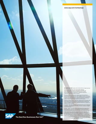 www.sap.com/contactsap




50 112 093 (12/02) Printed in USA. ©2012 SAP AG. All rights reserved.
SAP R/3, SAP NetWeaver, Duet, PartnerEdge, ByDesign,
    ,
SAP BusinessObjects Explorer, StreamWork, SAP HANA, and
other SAP products and services mentioned herein as well as
their respective logos are trademarks or registered trademarks
of SAP AG in Germany and other countries.

Business Objects and the Business Objects logo, BusinessObjects,
Crystal Reports, Crystal Decisions, Web Intelligence, Xcelsius, and other
Business Objects products and services mentioned herein as well as their
respective logos are trademarks or registered trademarks of Business
Objects Software Ltd. Business Objects is an SAP company.

Sybase and Adaptive Server, iAnywhere, Sybase 365, SQL Anywhere, and
other Sybase products and services mentioned herein as well as their
respective logos are trademarks or registered trademarks of Sybase Inc.
Sybase is an SAP company.

Crossgate, m@gic EDDY, B2B 360°, and B2B 360° Services are registered
trademarks of Crossgate AG in Germany and other countries. Crossgate
is an SAP company.

All other product and service names mentioned are the trademarks of
their respective companies. Data contained in this document serves
informational purposes only. National product specifications may vary.

These materials are subject to change without notice. These materials
are provided by SAP AG and its affiliated companies (“SAP Group”)
for informational purposes only, without representation or warranty of
any kind, and SAP Group shall not be liable for errors or omissions with
respect to the materials. The only warranties for SAP Group products and
services are those that are set forth in the express warranty statements
accompanying such products and services, if any. Nothing herein should
be construed as constituting an additional warranty.
 