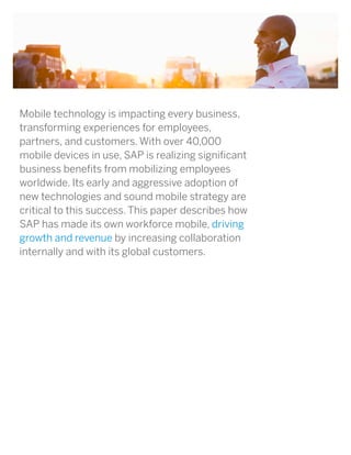 Mobile technology is impacting every business,
transforming experiences for employees,
partners, and customers. With over 40,000
mobile devices in use, SAP is realizing significant
business benefits from mobilizing employees
worldwide. Its early and aggressive adoption of
new technologies and sound mobile strategy are
critical to this success. This paper describes how
SAP has made its own workforce mobile, driving
growth and revenue by increasing collaboration
internally and with its global customers.
 