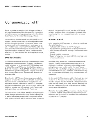 Mobile Technology Is Transforming Business




Consumerization of IT

Mobile is not new, but something new is happening. Devices          demand. The consumerization of IT is in play at SAP as the
                                                                                                                        ,
are now affordable, powerful, and personal. The mobile device       company has begun allowing employees in some parts of the
market has experienced huge, pervasive growth rates, driven         world to bring their own mobile devices onto the corporate
by both consumer demand and corporate purchases.                    network.

The proliferation of mobile devices is driven by three factors:     Mobile Foundation
usability, content, and the ability to complete a task anywhere
and at any time. Consequently, the number of devices in the         At the foundation of SAP’s strategy for enterprise mobility is a
enterprise continues to escalate as more workers use person-        clear set of objectives:
ally owned devices to perform work tasks. This has led to the       •• Nurture a mobile mind-set for all SAP employees
consumerization of IT, with enterprise IT departments respond-      •• Provide a device-agnostic platform for development teams
ing to employees by establishing policies, connectivity, and        •• Make the sales force mobile, enabling it to do business in the
governance for both corporate- and personally owned mobile             moment
devices.                                                            •• Be a role model for customers
                                                                    •• Support a “bring your own device” (BYOD) model to provide
SAP’s Move to Mobile                                                   employees with choice

To understand how mobile technology is transforming business,       Bussmann firmly believes that to be successful with mobile
take a look at first adopters. One of the leaders in establishing   solutions, IT needs to help define a mobile mind-set for all
mobile technology for its workforce is SAP AG. Headquartered        employees. “Employees are embracing technology, using it,
in Walldorf, Germany, SAP has over 55,000 global employees.         getting to know it, and want to use it in their work,” states
Early in its mobilization efforts, SAP CIO Oliver Bussmann estab-   Bussmann. “We knew that providing easy access and real-time
lished a device-agnostic strategy for the company. Today, its IT    corporate information to our employees would drive consump-
team supports four platforms: BlackBerry, iOS, Android, and         tion. To do this, we first needed to excite our development and
Windows Phone.                                                      sales teams.”

Diversity is key at SAP In fact, the company supports both a
                       .                                            For this reason, SAP launched its mobile initiatives by giving all
corporate-owned and personally owned mobile device model.           developers an iPad to experience what mobile was all about.
The company has 22,000 BlackBerry smartphones in use                Next, the company allocated iPads to its sales representatives
today. More than 8,500 iPhones are used by SAP employees,           to see how they wanted to use them. This type of learning was
and the company was one of the first corporations to embrace        critical to the success of mobile at SAP and laid the ground-
                                                                                                            ,
tablets for business use. SAP rolled out 1,000 iPads immedi-        work for wide-scale adoption.
ately upon release and now has 18,000 iPads in use.
                                                                    Mobile has changed how SAP does business, including the way
The company also has hundreds of Android smartphones and            SAP delivers products to its customers. The company is now
tablets deployed, with numbers rapidly growing. SAP’s global        developing new applications for mobile first, and then develop-
IT team is evaluating Windows Phone and intends to deploy           ing them for the PC platform.
other tablets and mobile operating systems based on business




Going Mobile at SAP                                                                                                                  5
 