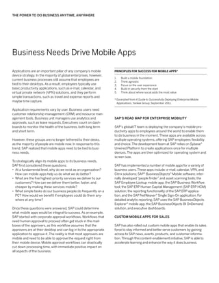 The Power to Do Business Anytime, Anywhere




Business Needs Drive Mobile Apps

Applications are an important pillar of any company’s mobile        Principles for Success for Mobile Apps*
device strategy. In the majority of global enterprises, however,
                                                                    1.	   Build a mobile foundation
current business processes still assume that employees are
                                                                    2.	   Think agnostic
tied to their desktops. As a result, employees typically use        3.	   Focus on the user experience
basic productivity applications, such as e-mail, calendar, and      4.	   Build in security from the start
virtual private network (VPN) solutions, and they perform           5.	   Think about where social adds the most value
simple transactions, such as travel and expense reports and
                                                                    *  xcerpted from A Guide to Successfully Deploying Enterprise Mobile
                                                                      E
maybe time capture.
                                                                      Applications, Yankee Group, September 2011.

Application requirements vary by user. Business users need
customer relationship management (CRM) and resource man-
agement tools. Business unit managers use analytics and             SAP’s Road Map for Enterprise Mobility
approvals, such as leave requests. Executives count on dash-
boards to monitor the health of the business, both long term        SAP’s global IT team is deploying the company’s mobile pro-
and short term.                                                     ductivity apps to employees around the world to enable them
                                                                    to do business in the moment. These apps are available across
However, these groups are no longer tethered to their desks,        multiple operating systems, offering SAP employees flexibility
as the majority of people are mobile now. In response to this       and choice. The development team at SAP relies on Sybase®
trend, SAP realized that mobile apps need to be tied to busi-       Unwired Platform to create applications once for multiple
ness needs.                                                         devices. The apps are then optimized for operating system and
                                                                    screen size.
To strategically align its mobile apps to its business needs,
SAP first considered these questions:                               SAP has implemented a number of mobile apps for a variety of
•• At a fundamental level, why do we exist as an organization?      business users. These apps include: e-mail, calendar, VPN, and
   How can mobile apps help us do what we do better?                Citrix solutions; SAP® BusinessObjects™ Mobile software; inter-
•• What are the five highest-priority services we deliver to our    nally developed “people finder” and asset scanning tools; the
   customers? How can we deliver them better, faster, and           SAP Employee Lookup mobile app; the SAP Business Workflow
   cheaper by making these services mobile?                         tool; the SAP ERP Human Capital Management (SAP ERP HCM)
•• What simple tasks do our business people do frequently on a      solution; the reporting functionality of the SAP ERP applica-
   PC? How would we benefit if employees could do them any-         tion; and the SAP NetWeaver® Single Sign-On application. For
   where at any time?                                               detailed analytic reporting, SAP uses the SAP BusinessObjects
                                                                    Explorer® mobile app, the SAP BusinessObjects BI OnDemand
Once these questions were answered, SAP could determine             solution, and executive dashboards.
what mobile apps would be integral to success. As an example,
SAP started with corporate approval workflows. Workflows that       Custom Mobile Apps for Sales
need human approval to proceed often get stuck in the mail-
boxes of the approvers, as this workflow assumes that the           SAP has also rolled out custom mobile apps that enable its sales
approvers are at their desktop and can log in to the appropriate    force to stay informed and better serve customers by gaining
application to approve it. The reality is that most approvers are   access to SAP news, events, products, and customer informa-
mobile and need to be able to approve the request right from        tion. Through this content-enablement initiative, SAP is able to
their mobile device. Mobile approval workflows can drastically      accelerate learning and enhance the way it does business.
cut down processing time, with immediate positive impact on
all aspects of the business.
 