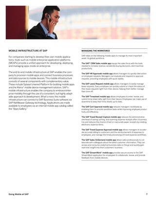 Mobile Infrastructure at SAP                                        Managing the Workforce

                                                                    SAP relies on the following mobile apps to manage its most important
For companies starting to develop their own mobile applica-
                                                                    asset: its global workforce.
tions, tools such as mobile enterprise application platforms
(MEAPs) provide a unified approach for developing, deploying,       The SAP® CRM Sales mobile app equips the sales force with the tools
and managing apps inside an enterprise.                             needed to increase revenue, accelerate buying decisions, and maximize
                                                                    productivity.
The end-to-end mobile infrastructure at SAP enables the com-
                                                                    The SAP HR Approvals mobile app allows managers to quickly take action
pany to provision mobile apps and connect business processes        on employee requests. Managers can evaluate and respond to approval
and data sources to mobile devices. This mobile infrastructure      requests, providing employees with quick replies.
consists of several components with complementary value.
These include Sybase Unwired Platform for building mobile apps      The SAP Leave Request mobile app allows managers to easily manage
                                                                    leave requests. Every employee can quickly submit or check the status of
and the Afaria® mobile device management solution. SAP’s
                                                                    their leave requests right from their device, helping them better manage
mobile infrastructure enables the company to embrace enter-         their time off.
prise mobility through the use of a consistent, but highly adapt-
able approach to development. What’s more, the mobile               The SAP Timesheet mobile app allows employees to enter, review, and
infrastructure can connect to SAP Business Suite software via       submit time-sheet data right from their device. Employees can make use of
                                                                    downtime to keep their time sheets up-to-date.
SAP NetWeaver Gateway technology. Applications are made
available to employees via an internal mobile app catalog called    The SAP Cart Approval mobile app reduces managers’ workloads by
the “Apps Gallery.”                                                 enabling them to process workflow tasks while improving employee produc-
                                                                    tivity and efficiency.

                                                                    The SAP Travel Receipt Capture mobile app reduces the administrative
                                                                    overhead of saving, sorting, and scanning expense receipts after a business
                                                                    trip and reduces the chance of lost or inaccurate paper receipts by creating
                                                                    electronic expense items.

                                                                    The SAP Travel Expense Approval mobile app allows managers to acceler-
                                                                    ate accurate billing to customers and the reimbursement of expenses to
                                                                    employees, and manage the timely processing of travel expense workflows.

                                                                    The SAP Sales OnDemand mobile app allows sales professionals to col-
                                                                    laborate with colleagues about the latest customer information. They can
                                                                    access and consume analytical business data on the go and quickly gain
                                                                    real-time insight into their customers’ business.

                                                                    The SAP StreamWork® mobile app provides secure access to the SAP
                                                                    StreamWork application for employees to collaborate, review, and provide
                                                                    feedback from mobile devices.




Going Mobile at SAP                                                                                                                            7
 