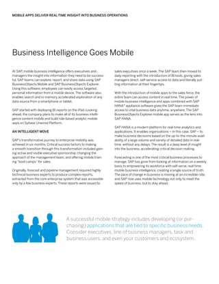 Mobile Apps Deliver Real-Time Insight into Business Operations




Business Intelligence Goes Mobile

At SAP mobile business intelligence offers executives and
       ,                                                         sales executives once a week. The SAP team then moved to
managers the insight into information they need to be success-   daily reporting with the introduction of BI tools, giving sales
ful. SAP teams can explore, report, and share data using SAP     managers direct, self-service access to data and literally put-
BusinessObjects Mobile and SAP BusinessObjects Explorer.         ting information at their fingertips.
Using this software, employees can easily access targeted,
personal information from a mobile device. The software also     With the introduction of mobile apps to the sales force, the
enables search and in-memory accelerated exploration of any      entire team can access content in real time. The power of
data source from a smartphone or tablet.                         mobile business intelligence and apps combined with SAP
                                                                 HANA® appliance software gives the SAP team immediate
SAP started with deploying BI reports on the iPad. Looking       access to vital business data anytime, anywhere. The SAP
ahead, the company plans to make all of its business intelli-    BusinessObjects Explorer mobile app serves as the lens into
gence content mobile and build role-based analytic mobile        SAP HANA.
apps on Sybase Unwired Platform.
                                                                 SAP HANA is a modern platform for real-time analytics and
An Intelligent Move                                              applications. It enables organizations – in this case, SAP – to
                                                                 make business decisions based on the up-to-the-minute avail-
SAP’s transformative journey to enterprise mobility was          ability of a large volume and variety of detailed data in real-
achieved in six months. Critical success factors to making       time, without any delays. The result is a deep level of insight
a smooth transition through this transformation included gain-   into the business, accelerating critical decision making.
ing active and visible executive sponsorship, changing the
approach of the management team, and offering mobile train-      Forecasting is one of the most critical business processes to
ing “boot camps” for sales.                                      manage. SAP has gone from looking at information on a weekly
                                                                 basis to empowering its workforce with self-serve, real-time
Originally, forecast and pipeline management required highly     mobile business intelligence, creating a single source of truth.
technical business experts to produce complex reports,           The pace of change in business is moving at an incredible rate,
extracted from the core enterprise system that was accessible    and SAP now uses mobile technology not only to meet the
only by a few business experts. These reports were issued to     speed of business, but to stay ahead.




                                      A successful mobile strategy includes developing (or pur-
                                      chasing) applications that are tied to specific business needs.
                                      Consider executives, line of business managers, task and
                                      business users, and even your customers and ecosystem.
 