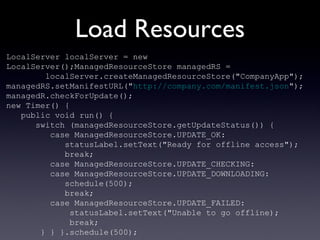 Load Resources LocalServer localServer =  new  LocalServer();ManagedResourceStore managedRS =  localServer.createManagedResourceStore("CompanyApp"); managedRS.setManifestURL(" http://company.com/manifest.json "); managedR.checkForUpdate(); new  Timer() { public   void  run() { switch  (managedResourceStore.getUpdateStatus()) { case  ManagedResourceStore.UPDATE_OK: statusLabel.setText("Ready for offline access"); break ; case  ManagedResourceStore.UPDATE_CHECKING: case  ManagedResourceStore.UPDATE_DOWNLOADING: schedule(500); break ; case  ManagedResourceStore.UPDATE_FAILED: statusLabel.setText("Unable to go offline); break ; } } }.schedule(500); 