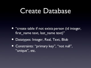 Create Database “create table if not exists person (id integer, first_name text, last_name text)” Datatypes: Integer, Real, Text, Blob Constraints: “primary key”, “not null”, “unique”, etc. 