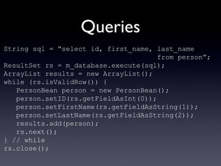 Queries String sql = “select id, first_name, last_name  from person”; ResultSet rs = m_database.execute(sql); ArrayList results = new ArrayList(); while (rs.isValidRow()) { PersonBean person = new PersonBean(); person.setID(rs.getFieldAsInt(0)); person.setFirstName(rs.getFieldAsString(1)); person.setLastName(rs.getFieldAsString(2)); results.add(person); rs.next(); } // while rs.close(); 