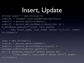 Insert, Update String args[] = new String[3]; args[0] = Integer.toString(person.getID()); args[1] = person.getFirstName(); args[2] = person.getLastName();ResultSet rs = m_database.execute(“insert into person (id, first_name, last_name) values (?,?,?)”, args); rs.close(); args = new String[3]; args[0] = person.getFirstName(); args[1] = person.getLastName();args[2] = Integer.toString(person.getID()); rs = m_database.execute(“update person set  first_name=?, last_name=? where id=?)”, args); rs.close(); 