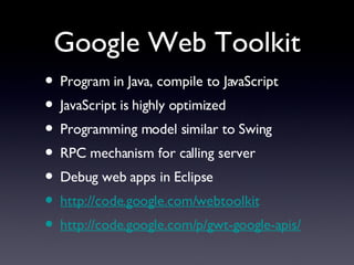Google Web Toolkit Program in Java, compile to JavaScript JavaScript is highly optimized Programming model similar to Swing RPC mechanism for calling server Debug web apps in Eclipse http://code.google.com/webtoolkit http://code.google.com/p/gwt-google-apis/ 