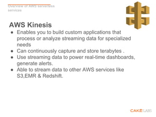 Overview of AWS serverless
services
AWS Kinesis
● Enables you to build custom applications that
process or analyze streaming data for specialized
needs
● Can continuously capture and store terabytes .
● Use streaming data to power real-time dashboards,
generate alerts.
● Able to stream data to other AWS services like
S3,EMR & Redshift.
 