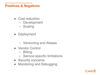 Positives & Negatives
● Cost reduction
– Development
– Scaling
● Deployment
– Versioning and Aliases
● Vendor Control
– Billing
– Service specific limitations
● Security concerns
● Monitoring and Debugging
 