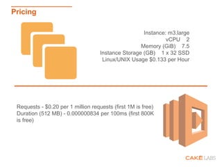 Instance: m3.large
vCPU 2
Memory (GiB) 7.5
Instance Storage (GB) 1 x 32 SSD
Linux/UNIX Usage $0.133 per Hour
Pricing
Requests - $0.20 per 1 million requests (first 1M is free)
Duration (512 MB) - 0.000000834 per 100ms (first 800K
is free)
 