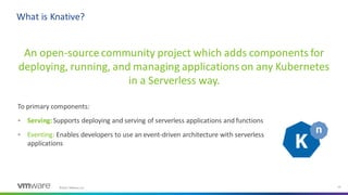 ©2021 VMware, Inc. 10
An open-source community project which adds components for
deploying, running, and managing applicationson any Kubernetes
in a Serverless way.
What is Knative?
To primary components:
▪ Serving:Supports deploying and serving of serverless applications and functions
▪ Eventing: Enables developers to use an event-driven architecture with serverless
applications
 