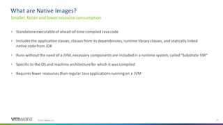 ©2021 VMware, Inc. 18
What are Native Images?
Smaller, faster and lower resource consumption
▪ Standaloneexecutableof ahead-of-time compiled Javacode
▪ Includes the applicationclasses, classes from its dependencies, runtime library classes, and statically linked
native code from JDK
▪ Runs without the need of a JVM, necessary componentsare includedin a runtime system, called“Substrate VM”
▪ Specific to the OS and machine architecture for which it was compiled
▪ Requires fewer resources than regular Javaapplicationsrunning on a JVM
 