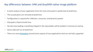 ©2021 VMware, Inc. 21
▪ A static analysis of your application from the main entry point is performed at build time
▪ The unused parts are removed at build time
▪ Configuration is required for reflection, resources, and dynamic proxies
▪ Classpath is fixed at build time
▪ No class lazy loading: everything shipped in the executables will be loaded in memory on startup
▪ Some code will run at build time
▪ There are some limitations around some aspects of Java applications that are not fully supported
Key differences between JVM and GraalVM native image platform
 
