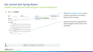 ©2021 VMware, Inc. 24
▪ Choose Spring Boot 2.5.4 as your
project’sparent for the Spring
Native0.10.3 release
▪ Java8 and Java11 supported for
NativeImages at this time in the
GraalVM
Get started with Spring Native
Create a new project on start.spring.io or use an existing one
 