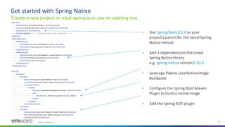 ©2021 VMware, Inc. 25
▪ Use Spring Boot 2.5.4 as your
project’sparent for the latest Spring
Nativerelease
▪ Add a dependencyto the latest
Spring Nativelibrary
e.g. spring-native version 0.10.3
▪ Leverage Paketo JavaNativeImage
Buildpack
▪ Configure the Spring Boot Maven
Plugin to build a nativeimage
▪ Add the Spring AOT plugin
Get started with Spring Native
Create a new project on start.spring.io or use an existing one
 