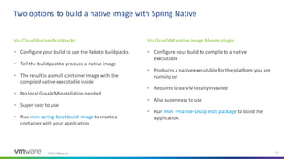 ©2021 VMware, Inc. 27
Two options to build a native image with Spring Native
Via Cloud-Native-Buildpacks
▪ Configure your build to use the Paketo Buildpacks
▪ Tell the buildpackto produce a native image
▪ The result is a small containerimage with the
compiled nativeexecutable inside
▪ No local GraalVM installationneeded
▪ Super easy to use
▪ Run mvn spring-boot:build-imageto create a
containerwith your application
Via GraalVM native image Mavenplugin
▪ Configure your build to compileto a native
executable
▪ Produces a native executable for the platform you are
running on
▪ Requires GraalVM locallyinstalled
▪ Also super easy to use
▪ Run mvn -Pnative -DskipTests package to buildthe
application.
 