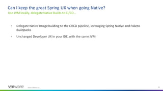 ©2021 VMware, Inc. 32
▪ Delegate Native Imagebuilding to the CI/CD pipeline, leveraging Spring Native and Paketo
Buildpacks
▪ Unchanged Developer UX in your IDE, with the same JVM
Use JVM locally, delegate Native Builds to CI/CD…
Can I keep the great Spring UX when going Native?
 