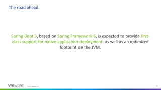 ©2021 VMware, Inc. 33
Spring Boot 3, based on Spring Framework 6, is expected to provide first-
class support for native application deployment, as well as an optimized
footprint on the JVM.
The road ahead
 