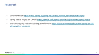 ©2021 VMware, Inc. 34
▪ Documentation: https://docs.spring.io/spring-native/docs/current/reference/htmlsingle/
▪ Spring Native project on Github: https://github.com/spring-projects-experimental/spring-native
▪ Workshop by my awesome colleague Dan Dobrin: https://github.com/ddobrin/native-spring-on-k8s-
with-graalvm-workshop
Resources
 