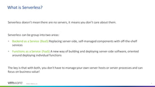 ©2021 VMware, Inc. 5
Serverless doesn’t mean there are no servers, it means you don’t care about them.
Serverless can be group into two areas:
▪ Backend as a Service (BaaS) Replacing server-side, self-managed components with off-the-shelf
services
▪ Functions as a Service (FaaS) A new way of building and deploying server-side software, oriented
around deploying individual functions
The key is that with both, you don't have to manageyour own server hosts or server processes and can
focus on business value!
What is Serverless?
 