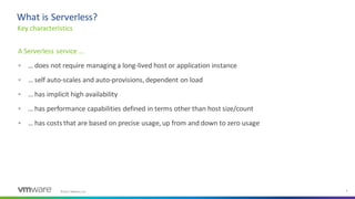 ©2021 VMware, Inc. 6
A Serverless service …
▪ … does not require managing a long-lived host or application instance
▪ … self auto-scales and auto-provisions, dependent on load
▪ … has implicit high availability
▪ … has performance capabilities defined in terms other than host size/count
▪ … has costs that are based on precise usage, up from and down to zero usage
Key characteristics
What is Serverless?
 