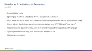 ©2021 VMware, Inc. 8
▪ Unpredictable costs
▪ Spinning up machines takes time - from a few seconds to minutes
▪ Most Serverless applications are stateless and the managementof state can be somewhat tricky
▪ Higher latency due to inter-component communication over HTTP APIs and “cold starts”
▪ Problematic with downstream systems that cannot increase their capacity quickly enough
▪ Typically limited in how long each invocation is allowed to run
▪ Multitenancy problems
Part 1/2
Drawbacks / Limitations of Serverless
 