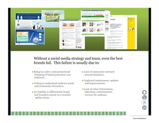 Without a social media strategy and team, even the best brands fail.  This failure is usually due to: ●  Being too sales-y and promotional (thinking of brand promotion over ●  Lack of community outreach around initiatives. audience). ●  Neglected maintenance, updates ●  Failing to understand audience needs and improvements. and community interaction. ●  Lack of value (information, ●  An inability to differentiate brand and branded content in a crowded education, entertainment, service) for audience. online arena.    Channel V Media  11  