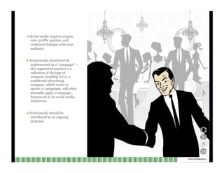 ●  Social media requires regular care, profile updates, and continual dialogue with your audience. ●  Social media should not be implemented as a “campaign”— this segmented practice is a reflection of the type of company handling it (i.e. a traditional advertising company, which works in spurts or campaigns, will often naturally apply a campaign framework to its social media initiatives). ●  Social media should be introduced as an ongoing program. Channel V Media  12  