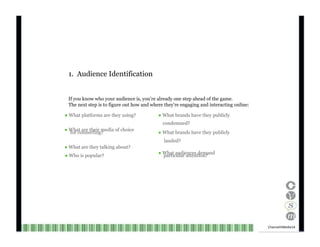 1.  Audience Identification If you know who your audience is, you’re already one step ahead of the game. The next step is to figure out how and where they’re engaging and interacting online: ●  What platforms are they using? ●  What brands have they publicly condemned? ●  What are their media of choice for connecting? ●  What brands have they publicly lauded? ●  What are they talking about? ●  What audiences demand ●  Who is popular? particular attention? Channel V Media  14  