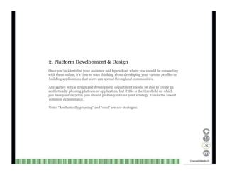 2. Platform Development & Design Once you’ve identified your audience and figured out where you should be connecting with them online, it’s time to start thinking about developing your various profiles or aesthetically-pleasing platform or application, but if this is the threshold on which you base your decision, you should probably rethink your strategy. This is the lowest common denominator. Note: “Aesthetically pleasing” and “cool” are  not  strategies. building applications that users can spread throughout communities. Any agency with a design and development department should be able to create an Channel V Media  15  