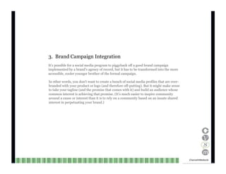3.  Brand Campaign Integration It’s possible for a social media program to piggyback off a good brand campaign implemented by a brand’s agency of record, but it has to be transformed into the more accessible, cooler younger brother of the formal campaign. In other words, you don’t want to create a bunch of social media profiles that are over- branded with your product or logo (and therefore off-putting). But it might make sense to take your tagline (and the promise that comes with it) and build an audience whose common interest is achieving that promise. (It’s much easier to inspire community around a cause or interest than it is to rely on a community based on an innate shared interest in perpetuating your brand.) Channel V Media  16  