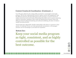 Content Creation & Coordination  (Continued…) Your PR agency likely has the writing skills essential for a meaningful social media presence. But do they understand the need for regular content and engagement? And the difference between old-school PR (push out the message to a known network of media connections) and social media relationships (let people come to you by connecting with the community, speaking to their needs and offering good content)? This is the difference between inbound marketing and outbound marketing, the latter of which is rapidly becoming obsolete. Social media done right builds valuable relationships with clients or consumers. Done poorly, it’s irrelevant. Worse, an overly-promotional, inconsistent, or ill-managed presence can do real damage to your hard-won reputation. Bottom line: Keep your social media program as tight, consistent, and as highly controlled as possible for the best outcome. Channel V Media  19  