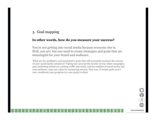 5.  Goal mapping In other words, how do you measure your success? You’re not getting into social media because everyone else is. Well, you are, but you need to create strategies and goals that are meaningful for your brand and audience. What are the qualitative and quantitative goals that will accurately measure the success of your social media initiatives? Taking into account the results of your other campaigns, past marketing initiatives, existing traffic and reach, and the realities of social media and your audience, map out a plan for measuring success. That way, if certain goals aren’t met, recalibrate your program (or your goals) in kind. Channel V Media  20  